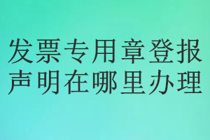 发票专用章登报声明在哪里办理