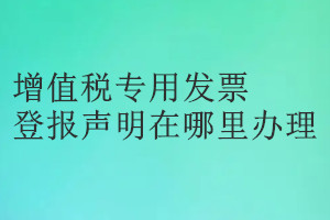 增值税专用发票登报声明在哪里办理